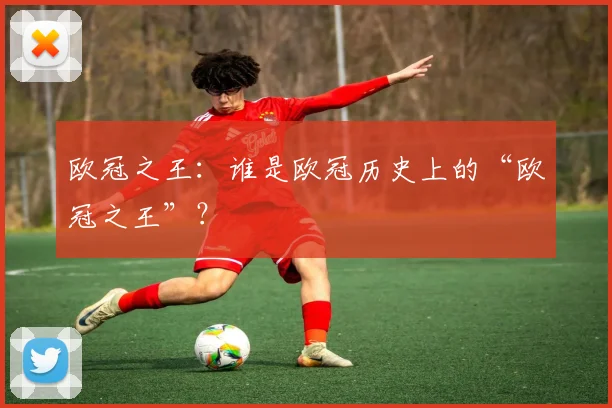 欧冠之王:谁是欧冠历史上的“欧冠之王”?